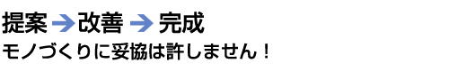 提案⇒改善⇒提案⇒改善⇒完成 モノづくりに妥協は許しません！