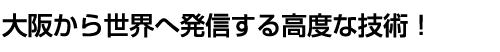 大阪から世界へ発信する高度な技術！